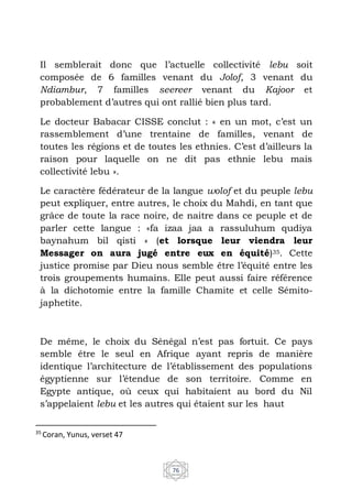 76
Il semblerait donc que l’actuelle collectivité lebu soit
composée de 6 familles venant du Jolof, 3 venant du
Ndiambur, 7 familles seereer venant du Kajoor et
probablement d’autres qui ont rallié bien plus tard.
Le docteur Babacar CISSE conclut : « en un mot, c’est un
rassemblement d’une trentaine de familles, venant de
toutes les régions et de toutes les ethnies. C’est d’ailleurs la
raison pour laquelle on ne dit pas ethnie lebu mais
collectivité lebu ».
Le caractère fédérateur de la langue wolof et du peuple lebu
peut expliquer, entre autres, le choix du Mahdi, en tant que
grâce de toute la race noire, de naitre dans ce peuple et de
parler cette langue : «fa izaa jaa a rassuluhum qudiya
baynahum bil qisti » (et lorsque leur viendra leur
Messager on aura jugé entre eux en équité)35. Cette
justice promise par Dieu nous semble être l’équité entre les
trois groupements humains. Elle peut aussi faire référence
à la dichotomie entre la famille Chamite et celle Sémito-
japhetite.
De même, le choix du Sénégal n’est pas fortuit. Ce pays
semble être le seul en Afrique ayant repris de manière
identique l’architecture de l’établissement des populations
égyptienne sur l’étendue de son territoire. Comme en
Egypte antique, où ceux qui habitaient au bord du Nil
s’appelaient lebu et les autres qui étaient sur les haut
35
Coran, Yunus, verset 47
 