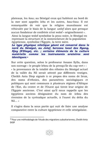 77
plateaux, les kaw, au Sénégal ceux qui habitent au bord de
la mer sont appelés lebu et les autres, kaw-kaw. Il est
remarquable de voir que la religion musulmane est
véhiculée par le biais de la langue wolof alors que presque
aucun fondateur de confrérie n’est wolof « originellement ».
Ainsi la langue wolof symbolise la peau noire, le Sénégal en
reprenant la structure et la nomenclature de la population
égyptienne, symbolise l’Egypte, la terre mère.
Le type physique nilotique géant est conservé dans le
nord du Sénégal, au Jolof, berceau local des Nyang,
Njay (N'Diaye), etc. ; certains éléments de la culture
matérielle comme les instruments aratoires sont
identiques.36
Sur cette question, selon le professeur Assane Sylla, dans
son ouvrage « le peuple lebou de la presqu’ile du cap vert » :
« la provenance de la totalité des ethnies du Sénégal actuel
de la vallée du Nil serait attesté par différents vestiges.
Cheikh Anta Diop signale à ce propos des noms de lieux,
des noms d’ethnies, des paramètres sociologiques et
politiques qui sont communs à plusieurs régions d’Afrique
de l’Est, du centre et de l’Ouest qui tirent leur origine de
l’Egypte ancienne. C’est ainsi qu’il nous rappelle que les
égyptiens anciens désignaient du nom de lebou des
riverains de la cyrénaïque actuelle, à l’ouest du delta du
Nil… »
Il s’agira dans la sous partie qui suit de faire une analyse
comparative entre la culture égyptienne et celle sénégalaise.
36
Pour une méthodologie de l’étude des migrations subsahariennes, Cheikh Anta
DIOP
 