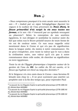 78
Nun ‫ﻦ‬
« Nous comprenons pourquoi à la croix ansée sont associés le
son « N » traduit par un signe hiéroglyphique figurant les
vagues à la surface de l’eau provenant du Noun (Nwn), le
fleuve primordial d’où surgit la vie sous toutes ses
formes, et le son « kh »37 transcrit par un symbole renvoyant
au placenta38. Selon la conception de nos ancêtres
égyptiens, le nun désigne et symbolise la couleur noire du
fait que selon eux le fleuve primitif source de toute forme de
vie est de couleur noire. Ce nun nous rappelle celui
mentionné dans le Coran et qui n’a pas de signification
dans la langue arabe, du moins à notre connaissance. On
ne peut s’empêcher, avec toute la valeur que le nun a dans
la civilisation noire, une valeur qu’il n’a pas à notre
connaissance dans celle arabe, de chercher sa signification
en terre égyptienne.
Toute la vie de l’Egypte pharaonique s’organise autour de la
gestion de l’eau du Nil. La vallée du Nil est sacrée, et le
fleuve qui hydrate est élevé au rang des divinités.39
Si le Seigneur n’a rien omis dans le Coran « maa farratna fil
kitaabi min chay in », Il ne peut surement pas omettre un
prophète noir à la fin des temps qui, pour reprendre Paul
37
Le pouvoir du roi d’Egypte d’après la spiritualité pharaonique (2778-1085 AV
JC), Michel Alain MOMBO
38
Le pouvoir du roi d’Egypte d’après la spiritualité pharaonique (2778-1085 AV
JC), Michel Alain MOMBO
39
Le pouvoir du roi d’Egypte d’après la spiritualité pharaonique (2778-1085 AV
JC), Michel Alain MOMBO
 