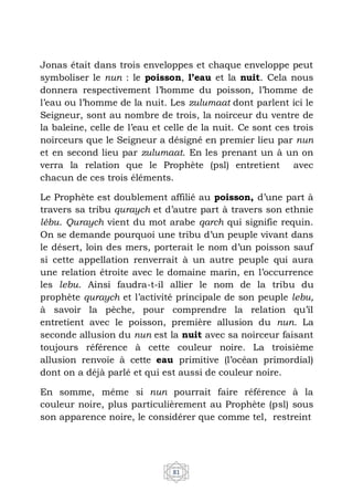 81
Jonas était dans trois enveloppes et chaque enveloppe peut
symboliser le nun : le poisson, l’eau et la nuit. Cela nous
donnera respectivement l’homme du poisson, l’homme de
l’eau ou l’homme de la nuit. Les zulumaat dont parlent ici le
Seigneur, sont au nombre de trois, la noirceur du ventre de
la baleine, celle de l’eau et celle de la nuit. Ce sont ces trois
noirceurs que le Seigneur a désigné en premier lieu par nun
et en second lieu par zulumaat. En les prenant un à un on
verra la relation que le Prophète (psl) entretient avec
chacun de ces trois éléments.
Le Prophète est doublement affilié au poisson, d’une part à
travers sa tribu quraych et d’autre part à travers son ethnie
lébu. Quraych vient du mot arabe qarch qui signifie requin.
On se demande pourquoi une tribu d’un peuple vivant dans
le désert, loin des mers, porterait le nom d’un poisson sauf
si cette appellation renverrait à un autre peuple qui aura
une relation étroite avec le domaine marin, en l’occurrence
les lebu. Ainsi faudra-t-il allier le nom de la tribu du
prophète quraych et l’activité principale de son peuple lebu,
à savoir la pèche, pour comprendre la relation qu’il
entretient avec le poisson, première allusion du nun. La
seconde allusion du nun est la nuit avec sa noirceur faisant
toujours référence à cette couleur noire. La troisième
allusion renvoie à cette eau primitive (l’océan primordial)
dont on a déjà parlé et qui est aussi de couleur noire.
En somme, même si nun pourrait faire référence à la
couleur noire, plus particulièrement au Prophète (psl) sous
son apparence noire, le considérer que comme tel, restreint
 