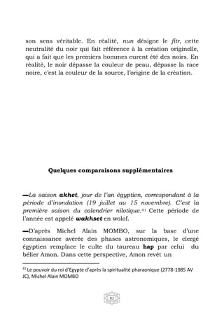 41
Le pouvoir du roi d’Egypte d’après la spiritualité pharaonique (2778-1085 AV
JC), Michel Alain MOMBO
82
son sens véritable. En réalité, nun désigne le fitr, cette
neutralité du noir qui fait référence à la création originelle,
qui a fait que les premiers hommes eurent été des noirs. En
réalité, le noir dépasse la couleur de peau, dépasse la race
noire, c’est la couleur de la source, l’origine de la création.
Quelques comparaisons supplémentaires
▬La saison akhet, jour de l’an égyptien, correspondant à la
période d’inondation (19 juillet au 15 novembre). C’est la
première saison du calendrier nilotique.41 Cette période de
l’année est appelé wakhset en wolof.
▬D’après Michel Alain MOMBO, sur la base d’une
connaissance avérée des phases astronomiques, le clergé
égyptien remplace le culte du taureau hap par celui du
bélier Amon. Dans cette perspective, Amon revêt un
 