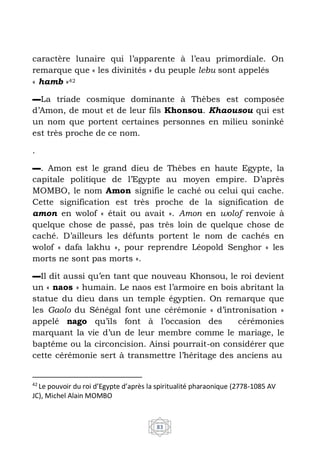 42
Le pouvoir du roi d’Egypte d’après la spiritualité pharaonique (2778-1085 AV
JC), Michel Alain MOMBO
83
caractère lunaire qui l’apparente à l’eau primordiale. On
remarque que « les divinités » du peuple lebu sont appelés
« hamb »42
▬La triade cosmique dominante à Thèbes est composée
d’Amon, de mout et de leur fils Khonsou. Khaousou qui est
un nom que portent certaines personnes en milieu soninké
est très proche de ce nom.
.
▬. Amon est le grand dieu de Thèbes en haute Egypte, la
capitale politique de l’Egypte au moyen empire. D’après
MOMBO, le nom Amon signifie le caché ou celui qui cache.
Cette signification est très proche de la signification de
amon en wolof « était ou avait ». Amon en wolof renvoie à
quelque chose de passé, pas très loin de quelque chose de
caché. D’ailleurs les défunts portent le nom de cachés en
wolof « dafa lakhu », pour reprendre Léopold Senghor « les
morts ne sont pas morts ».
▬Il dit aussi qu’en tant que nouveau Khonsou, le roi devient
un « naos » humain. Le naos est l’armoire en bois abritant la
statue du dieu dans un temple égyptien. On remarque que
les Gaolo du Sénégal font une cérémonie « d’intronisation »
appelé nago qu’ils font à l’occasion des cérémonies
marquant la vie d’un de leur membre comme le mariage, le
baptême ou la circoncision. Ainsi pourrait-on considérer que
cette cérémonie sert à transmettre l’héritage des anciens au
 