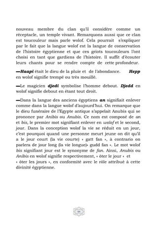 84
nouveau membre du clan qu’il considère comme un
réceptacle, un temple vivant. Remarquons aussi que ce clan
est toucouleur mais parle wolof. Cela pourrait s’expliquer
par le fait que la langue wolof est la langue de conservation
de l’histoire égyptienne et que ces griots toucouleurs l’ont
choisi en tant que gardiens de l’histoire. Il suffit d’écouter
leurs chants pour se rendre compte de cette profondeur.
▬Haapi était le dieu de la pluie et de l’abondance. Hepp
en wolof signifie trempé ou très mouillé.
▬Le magicien djedi symbolise l’homme debout. Djedd en
wolof signifie debout en étant tout droit.
▬Dans la langue des anciens égyptiens an signifiait enlever
comme dans la langue wolof d’aujourd’hui. On remarque que
le dieu funéraire de l’Egypte antique s’appelait Anubis qui se
prononce par Anibis ou Anubis. Ce nom est composé de an
et bis, le premier mot signifiant enlever en wolof et le second,
jour. Dans la conception wolof la vie se réduit en un jour,
c’est pourquoi quand une personne meurt jeune on dit qu’il
a le jour court (la vie courte) « gatt fan », à contrario on
parlera de jour long (la vie longue)« gudd fan ». Le mot wolof
bis signifiant jour est le synonyme de fan. Ainsi, Anubis ou
Anibis en wolof signifie respectivement, « ôter le jour » et
« ôter les jours », en conformité avec le rôle attribué à cette
divinité égyptienne.
 