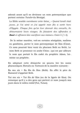 86
adorait avant qu’il ne devienne un nom patronymique que
portent certains Tuculor du Sénégal.
La Bible semble corroborer cette thèse_ « Quand Israël était
jeune, je l’ai aimé et j’ai appelé mon fils à sortir hors
d’Egypte. Chaque fois qu’on leur donnait des conseils, ils
détournaient leurs visages. Ils faisaient des offrandes à
Baal et offraient des sacrifices aux statues.» Osée11/1-2).
De la même manière, voit-on certains sénégalais, maliens
ou gambiens, porter le nom patronymique de Siss (Cisse).
Ce nom pourrait bien venir du pharaon Seth ou Sethi. Le
nom Seth se prononce en arabe Chiss ; qui est par ailleurs
le nom que portait le fils cadet du prophète Adam, lui-
même un prophète.
En adoptant cette démarche on pourra lire les noms
pharaoniques Ramsès ou Tutmosis de la manière suivante :
Ra mu sis = Ra fils de Siss (Seth). En effet le père de
Ramses2 s’appelait Seth.
Tut mu sis = Tut fils de Siss (ou de la lignée de Siss). On
remarque qu’il y a des gens qui portent ce nom jusqu’à nos
jours dans le milieu wolof (Tut, Tutan).
 