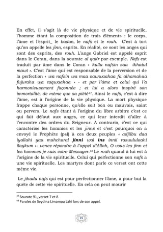 89
En effet, il s’agit là de vie physique et de vie spirituelle,
l’homme étant la composition de trois éléments : le corps,
l’âme et l’esprit_ le badan, le nafs et le rouh. C’est à tort
qu’on appelle les jinn, esprits. En réalité, ce sont les anges qui
sont des esprits, des rouh. L’ange Gabriel est appelé esprit
dans le Coran, dans la sourate al qadr par exemple. Nafs est
traduit par âme dans le Coran « kullu nafsin zaa ikhatul
mawt ». C’est l’âme qui est responsable de la perversion et de
la perfection « wa nafsin wa maa sawwaahaa fa alhamahaa
fujuraha wa taqwaahaa » - et par l’âme et celui qui l’a
harmonieusement façonnée ; et lui a alors inspiré son
immortalité, de même que sa piété47. Ainsi le nafs, c’est à dire
l’âme, est à l’origine de la vie physique. La mort physique
frappe chaque personne, qu’elle soit bon ou mauvais, saint
ou pervers. Le nafs étant à l’origine du libre arbitre c’est ce
qui fait défaut aux anges, ce qui leur interdit d’aller à
l’encontre des ordres du Seigneur. A contrario, c’est ce qui
caractérise les hommes et les jinns et c’est pourquoi on a
envoyé le Prophète (psl) à ces deux peuples « adjiibu daa
iyallahi yaa mahcharal jinni wal ins innii rasuululaahi
ilaykum »- venez répondre à l’appel d’Allah, O vous les jinn et
les hommes je suis votre Messager.48 Le rouh quand à lui est à
l’origine de la vie spirituelle. Celui qui perfectionne son nafs a
une vie spirituelle. Les martyrs dont parle ce verset ont cette
même vie.
Le jihadu nafs qui est pour perfectionner l’âme, a pour but la
quête de cette vie spirituelle. En cela on peut mourir
47
Sourate 91, verset 7 et 8
48
Paroles de Seydina Limamou Lahi lors de son appel.
 