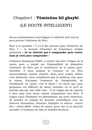 9
Chapitre1 : Yúminúna bil ghaybi
(LE DOUTE INTELLIGENT)
Aucun raisonnement aussi logique et cohérent qu’il soit ne
peut prouver l’existence de Dieu.
Face à la question « Y a-t-il des preuves pour l’existence de
Dieu ? », la formule d’Anselme de Canterbury semble
pertinente « Je ne cherche pas à comprendre pour croire,
mais je crois pour comprendre »
L’éminent Emmanuel KANT, à travers son livre Critique de la
raison pure, a insisté sur l’impossibilité de démontrer
l’existence de Dieu par le truchement de la raison pure.
Toutefois, il nous propose la croyance en un Dieu
transcendantal comme solution. Sans pour autant réfuter
cette démarche, nous considérons que la meilleure voie, pour
la raison, d’accepter l’existence de l’inexplicable, de
l’irrationnel, du caché, c’est le doute ! Ce doute que nous
proposons est différent du doute cartésien en ce qu’il ne
procède pas par une table rase... Il ne s’agira pas de repartir
à zéro mais d’un doute orienté uniquement vers Dieu. Il
s’agira aussi d’analyser les phénomènes qui nous entourent,
de prendre en compte les données scientifiques avec les
réserves nécessaires, d’essayer d’adopter la stature neutre
des « ouloul albab » dotés de raison, pour voir si on pourrait
accorder à l’existence de Dieu le bénéfice du doute.
 