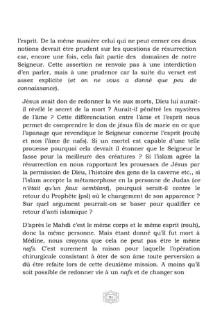 91
l’esprit. De la même manière celui qui ne peut cerner ces deux
notions devrait être prudent sur les questions de résurrection
car, encore une fois, cela fait partie des domaines de notre
Seigneur. Cette assertion ne renvoie pas à une interdiction
d’en parler, mais à une prudence car la suite du verset est
assez explicite (et on ne vous a donné que peu de
connaissance).
Jésus avait don de redonner la vie aux morts, Dieu lui aurait-
il révélé le secret de la mort ? Aurait-il pénétré les mystères
de l’âme ? Cette différenciation entre l’âme et l’esprit nous
permet de comprendre le don de jésus fils de marie en ce que
l’apanage que revendique le Seigneur concerne l’esprit (rouh)
et non l’âme (le nafs). Si un mortel est capable d’une telle
prouesse pourquoi cela devrait il étonner que le Seigneur le
fasse pour la meilleure des créatures ? Si l’islam agrée la
résurrection en nous rapportant les prouesses de Jésus par
la permission de Dieu, l’histoire des gens de la caverne etc., si
l’islam accepte la métamorphose en la personne de Judas (ce
n’était qu’un faux semblant), pourquoi serait-il contre le
retour du Prophète (psl) où le changement de son apparence ?
Sur quel argument pourrait-on se baser pour qualifier ce
retour d’anti islamique ?
D’après le Mahdi c’est le même corps et le même esprit (rouh),
donc la même personne. Mais étant donné qu’il fut mort à
Médine, nous croyons que cela ne peut pas être le même
nafs. C’est surement la raison pour laquelle l’opération
chirurgicale consistant à ôter de son âme toute perversion a
dû être refaite lors de cette deuxième mission. A moins qu’il
soit possible de redonner vie à un nafs et de changer son
 