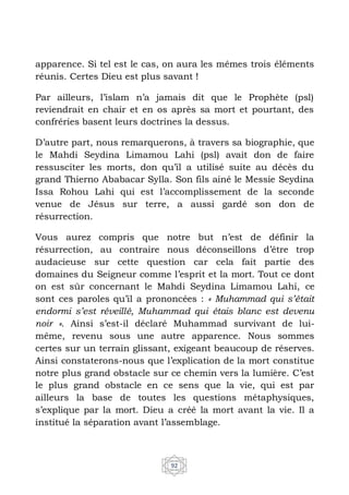 92
apparence. Si tel est le cas, on aura les mêmes trois éléments
réunis. Certes Dieu est plus savant !
Par ailleurs, l’islam n’a jamais dit que le Prophète (psl)
reviendrait en chair et en os après sa mort et pourtant, des
confréries basent leurs doctrines la dessus.
D’autre part, nous remarquerons, à travers sa biographie, que
le Mahdi Seydina Limamou Lahi (psl) avait don de faire
ressusciter les morts, don qu’il a utilisé suite au décès du
grand Thierno Ababacar Sylla. Son fils ainé le Messie Seydina
Issa Rohou Lahi qui est l’accomplissement de la seconde
venue de Jésus sur terre, a aussi gardé son don de
résurrection.
Vous aurez compris que notre but n’est de définir la
résurrection, au contraire nous déconseillons d’être trop
audacieuse sur cette question car cela fait partie des
domaines du Seigneur comme l’esprit et la mort. Tout ce dont
on est sûr concernant le Mahdi Seydina Limamou Lahi, ce
sont ces paroles qu’il a prononcées : « Muhammad qui s’était
endormi s’est réveillé, Muhammad qui étais blanc est devenu
noir ». Ainsi s’est-il déclaré Muhammad survivant de lui-
même, revenu sous une autre apparence. Nous sommes
certes sur un terrain glissant, exigeant beaucoup de réserves.
Ainsi constaterons-nous que l’explication de la mort constitue
notre plus grand obstacle sur ce chemin vers la lumière. C’est
le plus grand obstacle en ce sens que la vie, qui est par
ailleurs la base de toutes les questions métaphysiques,
s’explique par la mort. Dieu a créé la mort avant la vie. Il a
institué la séparation avant l’assemblage.
 