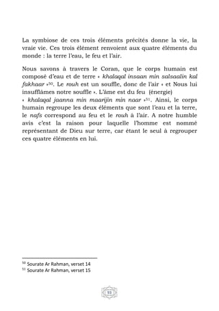 93
La symbiose de ces trois éléments précités donne la vie, la
vraie vie. Ces trois élément renvoient aux quatre éléments du
monde : la terre l’eau, le feu et l’air.
Nous savons à travers le Coran, que le corps humain est
composé d’eau et de terre « khalaqal insaan min salsaalin kal
fakhaar »50. Le rouh est un souffle, donc de l’air « et Nous lui
insufflâmes notre souffle ». L’âme est du feu (énergie)
« khalaqal jaanna min maarijin min naar »51. Ainsi, le corps
humain regroupe les deux éléments que sont l’eau et la terre,
le nafs correspond au feu et le rouh à l’air. A notre humble
avis c’est la raison pour laquelle l’homme est nommé
représentant de Dieu sur terre, car étant le seul à regrouper
ces quatre éléments en lui.
50
Sourate Ar Rahman, verset 14
51
Sourate Ar Rahman, verset 15
 