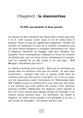 94
Chapitre2 : la résurrection
YA SIN, une parabole et deux preuves
La sourate Ya Sin commence par deux lettres arabes que sont
Y et S. cette sourate rentre dans le lot de celles dont le
premier verset n’a pas de signification apparente. Nombre de
savants en analysant la suite de la sourate considèrent que
ces deux lettres désignent le prophète Muhammad psl. Ainsi
le Seigneur utiliserait un langage codé pour désigner son
prophète. Nous remarquerons, adaptant ce verset au contexte
du Mahdi noir, que ces deux lettres introduisant la sourate,
sont les initiales de sa ville natale et de son pays : Yoff
Sénégal. Coïncidence peut être ?
Le sixième verset de cette sourate « Pour que tu avertisses un
peuple dont les ancêtres n'ont pas été avertis : ils sont donc
insouciants » s’adapte bien avec le peuple arabe dont les
ancêtres n’ont pas été avertis et qui donc, au vu de ce verset,
ont été insouciants avant l’avènement de Muhammad (psl).
Elle s’adapte aussi au contexte de la race noire qui, elle aussi,
a ses ancêtres qui n’ont jamais été avertis. Cette situation
pourrait justifier l’affirmation du Seigneur selon laquelle le
jour où il aura envoyé dans chaque peuple un messager, il ne
restera aucun prétexte pour les mécréants. En réalité le
Seigneur ne châtie aucun peuple si au préalable il ne leur a
pas envoyé de messager. « wa yawma nab’asu min
 