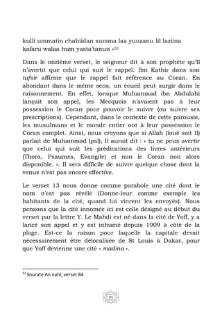 95
kulli ummatin chahiidan summa laa yuuzanu lil laziina
kafaru walaa hum yasta’tanun »52
Dans le onzième verset, le seigneur dit à son prophète qu’Il
n’avertit que celui qui suit le rappel. Ibn Kathir dans son
tafsir affirme que le rappel fait référence au Coran. En
abondant dans le même sens, un écueil peut surgir dans le
raisonnement. En effet, lorsque Muhammad ibn Abdulahi
lançait son appel, les Mecquois n’avaient pas à leur
possession le Coran pour pouvoir le suivre (ou suivre ses
prescriptions). Cependant, dans le contexte de cette parousie,
les musulmans et le monde entier ont à leur possession le
Coran complet. Ainsi, nous croyons que si Allah (loué soit Il)
parlait de Muhammad (psl), Il aurait dit : « tu ne peux avertir
que celui qui suit les prédications des livres antérieurs
(Thora, Psaumes, Evangile) et non le Coran non alors
disponible. ». Il sera difficile de suivre quelque chose dont la
venue n’est pas encore effective.
Le verset 13 nous donne comme parabole une cité dont le
nom n’est pas révélé (Donne-leur comme exemple les
habitants de la cité, quand lui vinrent les envoyés). Nous
pensons que la cité innomée ici est celle désigné au début du
verset par la lettre Y. Le Mahdi est né dans la cité de Yoff, y a
lancé son appel et y est inhumé depuis 1909 à côté de la
plage. Est-ce la raison pour laquelle la capitale devait
nécessairement être délocalisée de St Louis à Dakar, pour
que Yoff devienne une cité « madina ».
52
Sourate An nahl, verset 84
 