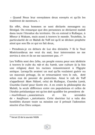 96
« Quand Nous leur envoyâmes deux envoyés et qu'ils les
traitèrent de menteurs. »
En effet, deux hommes se sont déclarés messagers au
Sénégal. On remarque que des personnes se déclarent mahdi
dans toute l’étendue du territoire. On en entend à Rufisque, à
Mbour à Wakam, mais aussi à travers le monde. Toutefois, la
particularité de ce Mahdi de Yoff est qu’il se déclare prophète
ainsi que son fils ce qui en fait deux,
« Prendrais-je en dehors de Lui des divinités ? Si le Tout
Miséricordieux me veut du mal, leur intercession ne me
servira à rien et ils ne me sauveront pas. »53
Les Yoffois sont des Lébu, un peuple connu pour son idolâtrie
à travers le culte du rab et du hamb, une culture (à la fois
une religion) dont les racines remonteraient à l’Egypte
antique. Lorsqu’ils avaient un mal qu’ils voulaient guérir ou
un mauvais présage, ils se retournaient vers le rab, doté
selon eux de pouvoir de protection. Ainsi le rab de Yoff
s’appellerait Mam Ndiaré, celui de Rufisque, Coumba Lamb,
Coumba Castel pour Gorée etc. A en croire la philosophie du
Mahdi, la seule différence entre ces populations et celles de
l’Arabie préislamique est qu’on doit qualifier les premières de
« muchrikuun »_associateurs et les secondes
de « kaafiruun »_mécréants. Cette doctrine lui a valu des
hostilités durant toute sa mission car il prônait l’adoration
sincère d’un Dieu unique.
53
Verset 23 de la sourate YASIN
 