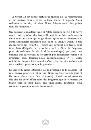 97
Le verset 33 est sensé justifier la théorie de la résurrection
« Une preuve pour eux est la terre morte, à laquelle Nous
redonnons la vie, et d'où Nous faisons sortir des grains
dont ils mangent. »
On pourrait considérer que si Allah redonne la vie à la terre
morte qui reproduit des fruits, Il peut bel et bien redonner la
vie à une personne qui engendrera après cette résurrection.
Nous soulignons d’ailleurs que dans la langue wolof, le fait
d’engendrer un enfant et l’arbre qui produit des fruits sont
tous deux désignés par le verbe « meň ». Ainsi, le Seigneur
pourrait redonner la vie à Muhammad (psl) qui aura des
enfants qui survivront et ne seront pas massacrés comme la
première fois. Serions-nous reconnaissants ?_ « walal
aakhiratu hayrun laka minal uulaa »_ton dernier avènement
sera meilleur pour toi que le premier »
Le verset 37 nous interpelle sur le problème de la couleur ( Et
une preuve pour eux est la nuit. Nous en écorchons le jour et
ils sont alors dans les ténèbres.). Ainsi pourrions-nous
déduire de cette affirmation du Seigneur que le virement du
blanc vers le noir n’est pas impossible. Toutefois, cela
n’empêche pas que ce soit un miracle.
 