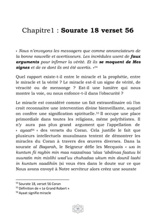 99
Chapitre1 : Sourate 18 verset 56
« Nous n’envoyons les messagers que comme annonciateurs de
la bonne nouvelle et avertisseurs. Les incrédules usent de faux
arguments pour infirmer la vérité. Et ils se moquent de Mes
signes et de ce dont ils ont été avertis. »54
Quel rapport existe-t-il entre le miracle et la prophétie, entre
le miracle et la vérité ? Le miracle est-il un signe de vérité, de
véracité ou de mensonge ? Est-il une lumière qui nous
montre la voie, ou nous enfonce-t-il dans l’obscurité ?
Le miracle est considéré comme un fait extraordinaire où l’on
croit reconnaitre une intervention divine bienveillante, auquel
on confère une signification spirituelle.55 Il occupe une place
primordiale dans toutes les religions, même polythéistes. Il
n’y aura pas plus grand argument que l’appellation de
« ayaat56 » des versets du Coran. Cela justifie le fait que
plusieurs intellectuels musulmans tentent de démontrer les
miracles du Coran à travers des œuvres diverses. Dans la
sourate al Baqarah, le Seigneur défie les Mecquois « wa in
kuntum fii raybin min maa nazzalnaa ‘alaa ‘abdinaa faatuu bi
suuratin min mislihi wad’uu chuhadaa ukum min dounil laahi
in kuntum saadihiin (si vous êtes dans le doute sur ce que
Nous avons envoyé à Notre serviteur alors créez une sourate
54
Sourate 18, verset 56 Coran
55
Définition de « Le Grand Robert »
56
Ayaat signifie miracle
 