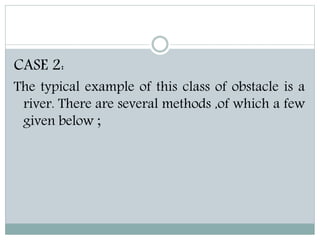 CASE 2:
The typical example of this class of obstacle is a
river. There are several methods ,of which a few
given below ;
 