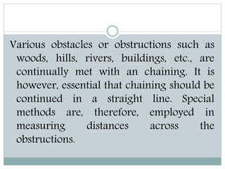 Various obstacles or obstructions such as
woods, hills, rivers, buildings, etc., are
continually met with an chaining. It is
however, essential that chaining should be
continued in a straight line. Special
methods are, therefore, employed in
measuring distances across the
obstructions.
 