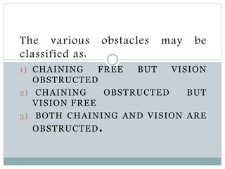 The various obstacles may be
classified as:
1) CHAINING FREE BUT VISION
OBSTRUCTED
2) CHAINING OBSTRUCTED BUT
VISION FREE
3) BOTH CHAINING AND VISION ARE
OBSTRUCTED.
 