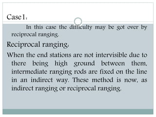 Case1:
In this case the difficulty may be got over by
reciprocal ranging.
Reciprocal ranging:
When the end stations are not intervisible due to
there being high ground between them,
intermediate ranging rods are fixed on the line
in an indirect way. These method is now, as
indirect ranging or reciprocal ranging.
 