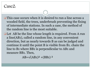 Case2:
This case occurs when it is desired to run a line across a
wooded field, the trees, underbrush preventing the fixing
of intermediate stations. In such a case, the method of
the random line is the most suitable.
Let AB be the line whose length is required. From A run
a line(AB1), called a random line, in any convenient
direction, but as nearly towards B as can be judged and
continue it until the point B is visible from B1. chain the
line to B1 where BB1 is perpendicular to AB1 and
measure BB1. Then,
AB=√(AB1)² +(BB1) ²
 
