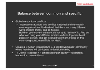 4
•  Global versus local conflicts
–  “Accept the situation: this ‘conflict’ is normal and common in
most organizations. Understand that there are many different
ways of doing things, and be flexible.
Build on your current situation, do not try to “destroy” it . Find out
what can bring your different locations/offices together. Meet
people in person, and get involved with them. Focus on this
common ground, even if it is not ideal.”
•  Create a « human infrastructure », a ‘digital workplace’ community
where members will participate in decision-making
•  « Define 1 sponsor + 1 ambassador per country + facilitators/
leaders for communities »
Balance between common and specific
From workshops
 