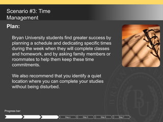 Progress bar:
Step 1 Step 2 Step 3 Step 4 Step 5 Step 6
Scenario #3: Time
Management
Plan:
Bryan University students find greater success by
planning a schedule and dedicating specific times
during the week when they will complete classes
and homework, and by asking family members or
roommates to help them keep these time
commitments.
We also recommend that you identify a quiet
location where you can complete your studies
without being disturbed.
Step 7
 