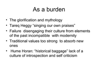 As a burden
• The glorification and mythology
• Tareq Heggy “singing our own praises”
• Failure disengaging their culture from elements
of the past incompatible with modernity
• Traditional values too strong to absorb new
ones
• Hume Horan: “historical baggage” lack of a
culture of introspection and self criticism
 
