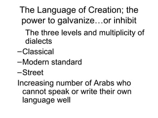 The Language of Creation; the
power to galvanize…or inhibit
The three levels and multiplicity of
dialects
–Classical
–Modern standard
–Street
Increasing number of Arabs who
cannot speak or write their own
language well
 