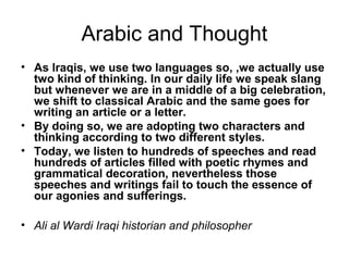 Arabic and Thought
• As Iraqis, we use two languages so, ,we actually use
two kind of thinking. In our daily life we speak slang
but whenever we are in a middle of a big celebration,
we shift to classical Arabic and the same goes for
writing an article or a letter.
• By doing so, we are adopting two characters and
thinking according to two different styles.
• Today, we listen to hundreds of speeches and read
hundreds of articles filled with poetic rhymes and
grammatical decoration, nevertheless those
speeches and writings fail to touch the essence of
our agonies and sufferings.
• Ali al Wardi Iraqi historian and philosopher
 