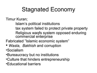 Stagnated Economy
Timur Kuran;
Islam’s political institutions
tax system failed to protect private property
Religious waqfs system opposed enduring
commercial enterprise
Fabricated ”Islamic economic system”
 Wasta, Bakhish and corruption
•Socialism
•Bureaucracy but no institutions
•Culture that hinders entrepreneurship
•Educational barriers
 