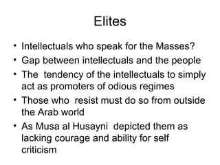 Elites
• Intellectuals who speak for the Masses?
• Gap between intellectuals and the people
• The tendency of the intellectuals to simply
act as promoters of odious regimes
• Those who resist must do so from outside
the Arab world
• As Musa al Husayni depicted them as
lacking courage and ability for self
criticism
 