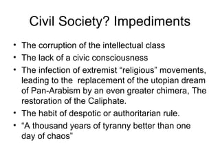 Civil Society? Impediments
• The corruption of the intellectual class
• The lack of a civic consciousness
• The infection of extremist “religious” movements,
leading to the replacement of the utopian dream
of Pan-Arabism by an even greater chimera, The
restoration of the Caliphate.
• The habit of despotic or authoritarian rule.
• “A thousand years of tyranny better than one
day of chaos”
 