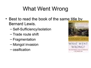 What Went Wrong
• Best to read the book of the same title by
Bernard Lewis.
– Self-Sufficiency/isolation
– Trade route shift
– Fragmentation
– Mongol invasion
– ossification
 