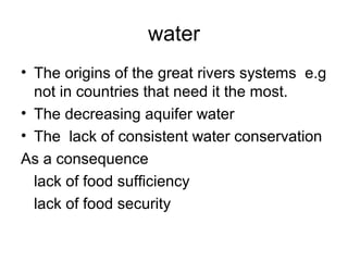 water
• The origins of the great rivers systems e.g
not in countries that need it the most.
• The decreasing aquifer water
• The lack of consistent water conservation
As a consequence
lack of food sufficiency
lack of food security
 