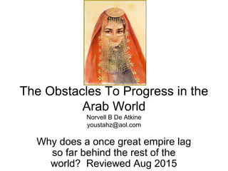 The Obstacles To Progress in the
Arab World
Norvell B De Atkine
youstahz@aol.com
Why does a once great empire lag
so far behind the rest of the
world? Reviewed Aug 2015
 