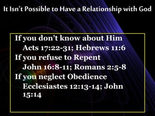 It Isn’t Possible to Have a Relationship with God
If you don’t know about Him
Acts 17:22-31; Hebrews 11:6
If you refuse to Repent
John 16:8-11; Romans 2:5-8
If you neglect Obedience
Ecclesiastes 12:13-14; John
15:14
 