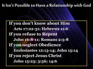 It Isn’t Possible to Have a Relationship with God
If you don’t know about Him
Acts 17:22-31; Hebrews 11:6
If you refuse to Repent
John 16:8-11; Romans 2:5-8
If you neglect Obedience
Ecclesiastes 12:13-14; John 15:14
If you reject Jesus Christ
John 15:23; 3:36; 14:6
 