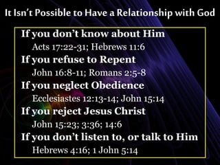It Isn’t Possible to Have a Relationship with God
If you don’t know about Him
Acts 17:22-31; Hebrews 11:6
If you refuse to Repent
John 16:8-11; Romans 2:5-8
If you neglect Obedience
Ecclesiastes 12:13-14; John 15:14
If you reject Jesus Christ
John 15:23; 3:36; 14:6
If you don’t listen to, or talk to Him
Hebrews 4:16; 1 John 5:14
 