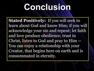 Conclusion
Stated Positively: If you will seek to
learn about God and know Him; if you will
acknowledge your sin and repent; let faith
and love produce obedience; trust in
Christ, listen to God and pray to Him --
You can enjoy a relationship with your
Creator, that begins here on earth and is
consummated in eternity.
 