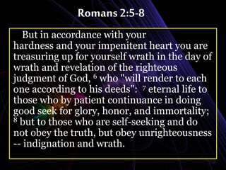Romans 2:5-8
But in accordance with your
hardness and your impenitent heart you are
treasuring up for yourself wrath in the day of
wrath and revelation of the righteous
judgment of God, 6 who "will render to each
one according to his deeds": 7 eternal life to
those who by patient continuance in doing
good seek for glory, honor, and immortality;
8 but to those who are self-seeking and do
not obey the truth, but obey unrighteousness
-- indignation and wrath.
 