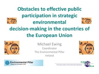 Obstacles to effective public
      participation in strategic
           environmental
decision-making in the countries of
        the European Union
            Michael Ewing
                Coordinator
          The Environmental Pillar
                  Ireland
 