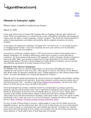 Print
                                                                                                      Close

Obstacles to Enterprise Agility

Michael James, CollabNet Certified Scrum Trainer

March 15, 2010

I often work with divisions of Fortune 500 companies that are struggling to become agile, starting with
Scrum. While each organization is in a distinct business sector using different technology and management
cultures, each one shares a common pathology, a kind of “giantism.” This article lists common obstacles to
agility in large organizations and explores the possibility that the symptoms of giantism are entirely
avoidable.

At first glance, an organization’s challenges will appear to be “too much to do” or “not enough resources”
or “changing business climate.” Upon closer inspection, the root causes will turn out to be bad habits,
unexamined reflexes and misconceptions.

A division of a well-known company cited as a 1997 success story by a famous Scrum pioneer came to
Danube Technologies, Inc. for help in 2009 because market forces revealed it was less agile than its
competitors. The Scrum initiative that started in 1997 apparently couldn’t withstand a decade of obstacles to
large-scale agility. Sadly, most attempts to adopt Scrum in large organizations do not result in durable,
ongoing transformation. Obstacles to Scrum adoption are usually obstacles to business success in general,
and established organizations are usually reluctant to let go of them.

Obstacle #1: Naive Resource Management
The PMBOK Guide observes “often the budget needs to be increased to add additional resources to
complete the same amount of work in less time.” More specific to software, Fred Brooks (in The Mythical
Man-Month) makes an apparently contradictory claim: “Adding manpower to a late software project makes
it later.” To resolve this paradox, let’s examine the definition of “resource.”

When the work is new product development, the relevant resources are intangible: task absorption, learning,
interpersonal communication and innovation. Scrum teams attempt to maximize these by creating states of
individual and group “flow.” According to psychologist Mihaly Csikszentmihalyi, “[In flow] your whole
being is involved, and you are using your skills to the utmost.”

Scrum development team members collaborate intensively to build products according to goals they
repeatedly negotiate with the product owner, who is responsible for making the team’s business decisions.
Results are demonstrated at the end of every fixed length sprint (e.g. every two weeks). During sprint
execution, team members develop intrinsic interest in shared goals and learn to manage each other to
achieve them. Even with ideal circumstances (including a team room) it takes a team a few sprints of stable
membership to hit its stride, and a year or so to reach its potential. A popular description of this organic
process is Bruce Tuckman’s “forming, storming, norming, performing” model.

It is naive to think of human beings as resources. Adding people to a team will not reliably increase the
intangible resources--and may detract from them. After a year of doing Scrum, one of my clients reported
“Once a team is formed, we would rather lose a team member than add one!” In another case, when the
Scrum team itself made the hiring decision, adding a new member went well. Even when giving the team
hiring autonomy, it’s inadvisable to grow it much larger than seven people.
 