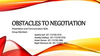 OBSTACLES TO NEGOTIATION
Presentation and Communication Skills
Group Members:
Ayesha Asif (01-112192-015)
Areeba Siddiqui (01-112192-010)
Aneel Zaman (01-112192-008)
Rajah Monzoor Ali (01-112201-081)
 