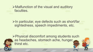 Malfunction of the visual and auditory
faculties.
In particular, eye defects such as short/far
sightedness, speech impediments, etc.
Physical discomfort among students such
as headaches, stomach ache, hunger,
thirst etc.
 