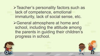 Teacher’s personality factors such as
lack of competence, emotional
immaturity, lack of social sense, etc.
General atmosphere at home and
school, including the attitude among
the parents in guiding their children’s
progress in school.
 