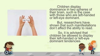Children display
dominance in two spheres of
their brain, such is the case
with those who are left-handed
or left-eye dominant.
But, researchers have
shown that such manifestations
don’t affect the ability to read.
So, it is advised that
children be allowed to display
their left-handed or left-eye
dominant tendencies.
 