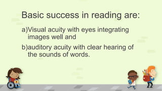 Basic success in reading are:
a)Visual acuity with eyes integrating
images well and
b)auditory acuity with clear hearing of
the sounds of words.
 
