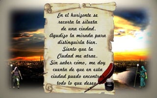 En el horizonte se
    recorta la silueta
     de una ciudad.
Agudizo la mirada para
    distinguirla bien.
      Siento que la
   Ciudad me atrae.
Sin saber cómo, me doy
 cuenta de que en esta
ciudad puedo encontrar
   todo lo que deseo.
 
