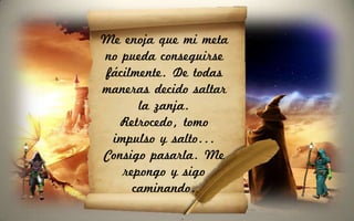 Me enoja que mi meta
no pueda conseguirse
fácilmente. De todas
maneras decido saltar
      la zanja.
  Retrocedo, tomo
 impulso y salto...
Consigo pasarla. Me
   repongo y sigo
     caminando.
 