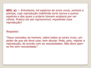 693. a) — Entretanto, há espécies de seres vivos, animais e
plantas, cuja reprodução indefinida seria nociva a outras
espécies e das quais o próprio homem acabaria por ser
vítima. Pratica ele ato repreensível, impedindo essa
reprodução?
Resposta:
“Deus concedeu ao homem, sobre todos os seres vivos, um
poder de que ele deve usar, sem abusar. Pode, pois, regular a
reprodução, de acordo com as necessidades. Não deve oporse lhe sem necessidade.”
7