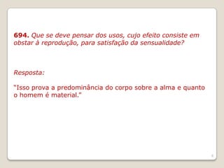 694. Que se deve pensar dos usos, cujo efeito consiste em
obstar à reprodução, para satisfação da sensualidade?
Resposta:
“Isso prova a predominância do corpo sobre a alma e quanto
o homem é material.”
8
